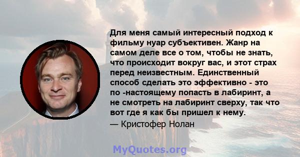 Для меня самый интересный подход к фильму нуар субъективен. Жанр на самом деле все о том, чтобы не знать, что происходит вокруг вас, и этот страх перед неизвестным. Единственный способ сделать это эффективно - это по