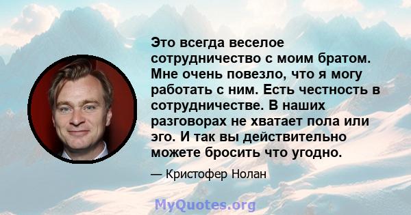 Это всегда веселое сотрудничество с моим братом. Мне очень повезло, что я могу работать с ним. Есть честность в сотрудничестве. В наших разговорах не хватает пола или эго. И так вы действительно можете бросить что