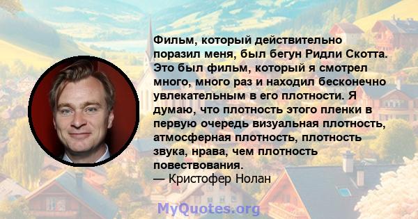 Фильм, который действительно поразил меня, был бегун Ридли Скотта. Это был фильм, который я смотрел много, много раз и находил бесконечно увлекательным в его плотности. Я думаю, что плотность этого пленки в первую