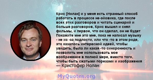 Крис [Нолан] и у меня есть странный способ работать в процессе не-эйовика, где после всех этих разговоров и читать сценарий и больше разговоров, Крис вышел и снял фильмы, и первое, что он сделал, он не будет Покажите