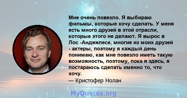 Мне очень повезло. Я выбираю фильмы, которые хочу сделать. У меня есть много друзей в этой отрасли, которые этого не делают. Я вырос в Лос -Анджелесе, многие из моих друзей - актеры, поэтому я каждый день понимаю, как