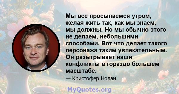 Мы все просыпаемся утром, желая жить так, как мы знаем, мы должны. Но мы обычно этого не делаем, небольшими способами. Вот что делает такого персонажа таким увлекательным. Он разыгрывает наши конфликты в гораздо большем 