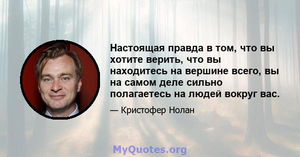 Настоящая правда в том, что вы хотите верить, что вы находитесь на вершине всего, вы на самом деле сильно полагаетесь на людей вокруг вас.