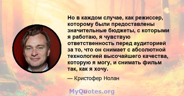 Но в каждом случае, как режиссер, которому были предоставлены значительные бюджеты, с которыми я работаю, я чувствую ответственность перед аудиторией за то, что он снимает с абсолютной технологией высочайшего качества,