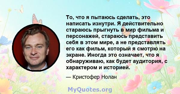 То, что я пытаюсь сделать, это написать изнутри. Я действительно стараюсь прыгнуть в мир фильма и персонажей, стараюсь представить себя в этом мире, а не представлять его как фильм, который я смотрю на экране. Иногда