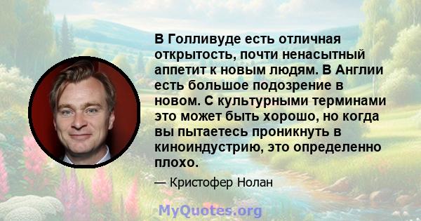 В Голливуде есть отличная открытость, почти ненасытный аппетит к новым людям. В Англии есть большое подозрение в новом. С культурными терминами это может быть хорошо, но когда вы пытаетесь проникнуть в киноиндустрию,