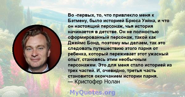 Во -первых, то, что привлекло меня к Бэтмену, было историей Брюса Уэйна, и что он настоящий персонаж, чья история начинается в детстве. Он не полностью сформированный персонаж, такой как Джеймс Бонд, поэтому мы делаем,