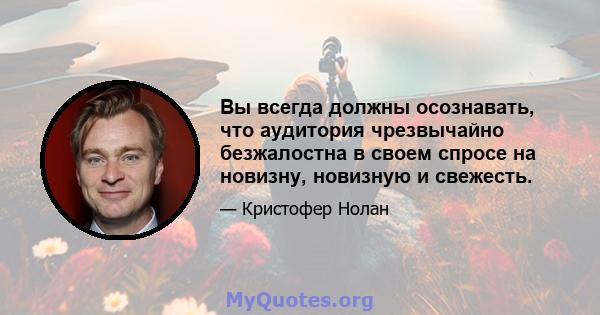 Вы всегда должны осознавать, что аудитория чрезвычайно безжалостна в своем спросе на новизну, новизную и свежесть.