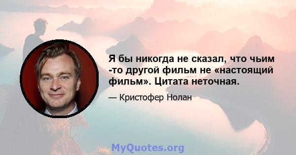 Я бы никогда не сказал, что чьим -то другой фильм не «настоящий фильм». Цитата неточная.