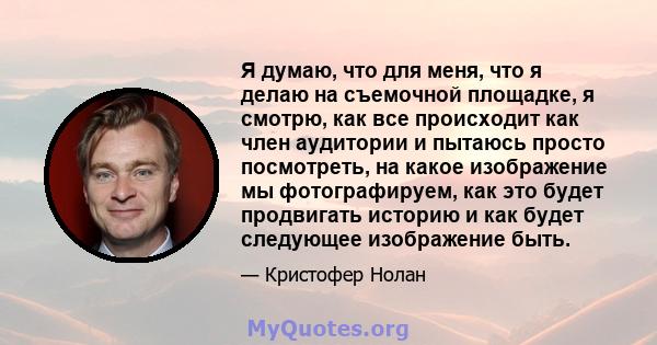 Я думаю, что для меня, что я делаю на съемочной площадке, я смотрю, как все происходит как член аудитории и пытаюсь просто посмотреть, на какое изображение мы фотографируем, как это будет продвигать историю и как будет