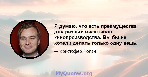 Я думаю, что есть преимущества для разных масштабов кинопроизводства. Вы бы не хотели делать только одну вещь.