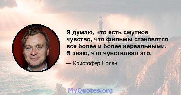 Я думаю, что есть смутное чувство, что фильмы становятся все более и более нереальными. Я знаю, что чувствовал это.