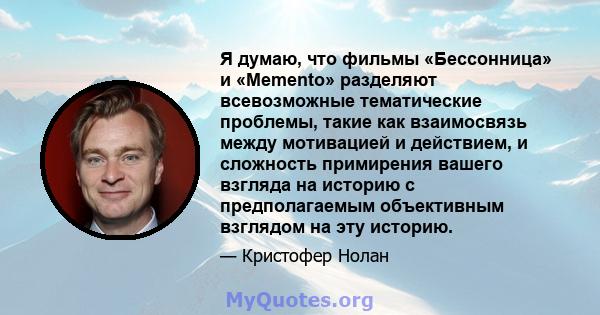 Я думаю, что фильмы «Бессонница» и «Memento» разделяют всевозможные тематические проблемы, такие как взаимосвязь между мотивацией и действием, и сложность примирения вашего взгляда на историю с предполагаемым