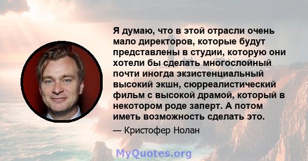 Я думаю, что в этой отрасли очень мало директоров, которые будут представлены в студии, которую они хотели бы сделать многослойный почти иногда экзистенциальный высокий экшн, сюрреалистический фильм с высокой драмой,