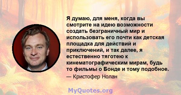 Я думаю, для меня, когда вы смотрите на идею возможности создать безграничный мир и использовать его почти как детская площадка для действий и приключений, и так далее, я естественно тяготею к кинематографическим мирам, 