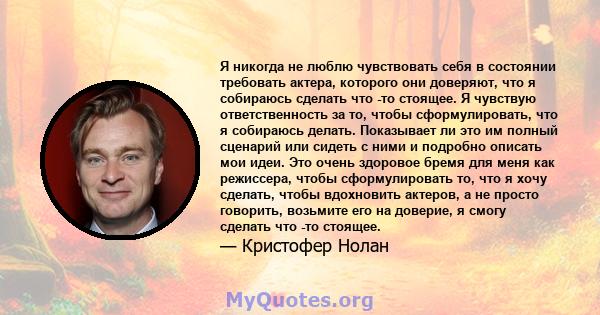 Я никогда не люблю чувствовать себя в состоянии требовать актера, которого они доверяют, что я собираюсь сделать что -то стоящее. Я чувствую ответственность за то, чтобы сформулировать, что я собираюсь делать.