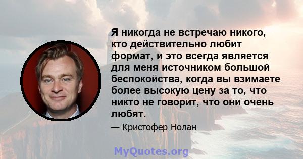 Я никогда не встречаю никого, кто действительно любит формат, и это всегда является для меня источником большой беспокойства, когда вы взимаете более высокую цену за то, что никто не говорит, что они очень любят.