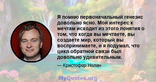 Я помню первоначальный генезис довольно ясно. Мой интерес к мечтам исходит из этого понятия о том, что когда вы мечтаете, вы создаете мир, который вы воспринимаете, и я подумал, что цикл обратной связи был довольно