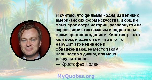 Я считаю, что фильмы - одна из великих американских форм искусства, и общий опыт просмотра истории, развернутой на экране, является важным и радостным времяпрепровождением. Кинотеатр - это мой дом, и идея о том, что кто 