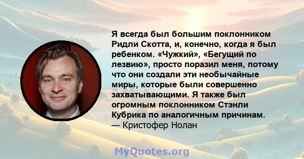 Я всегда был большим поклонником Ридли Скотта, и, конечно, когда я был ребенком. «Чужкий», «Бегущий по лезвию», просто поразил меня, потому что они создали эти необычайные миры, которые были совершенно захватывающими. Я 