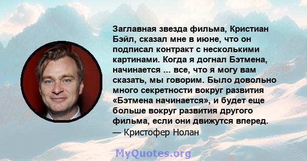 Заглавная звезда фильма, Кристиан Бэйл, сказал мне в июне, что он подписал контракт с несколькими картинами. Когда я догнал Бэтмена, начинается ... все, что я могу вам сказать, мы говорим. Было довольно много