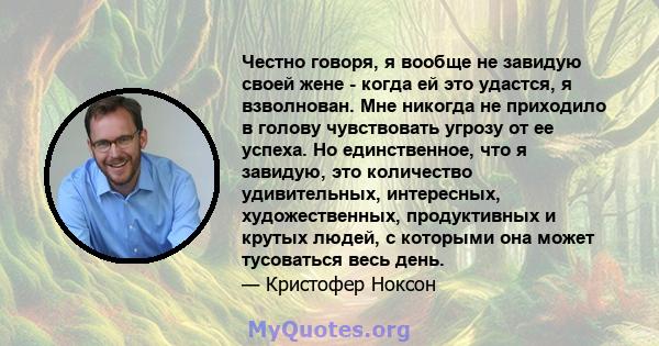 Честно говоря, я вообще не завидую своей жене - когда ей это удастся, я взволнован. Мне никогда не приходило в голову чувствовать угрозу от ее успеха. Но единственное, что я завидую, это количество удивительных,