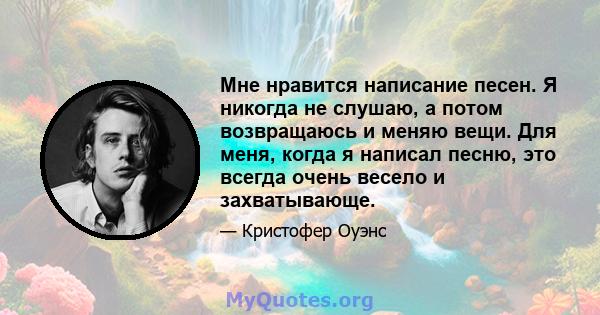 Мне нравится написание песен. Я никогда не слушаю, а потом возвращаюсь и меняю вещи. Для меня, когда я написал песню, это всегда очень весело и захватывающе.