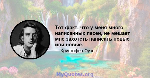 Тот факт, что у меня много написанных песен, не мешает мне захотеть написать новые или новые.