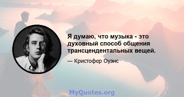 Я думаю, что музыка - это духовный способ общения трансцендентальных вещей.