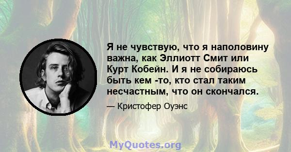 Я не чувствую, что я наполовину важна, как Эллиотт Смит или Курт Кобейн. И я не собираюсь быть кем -то, кто стал таким несчастным, что он скончался.