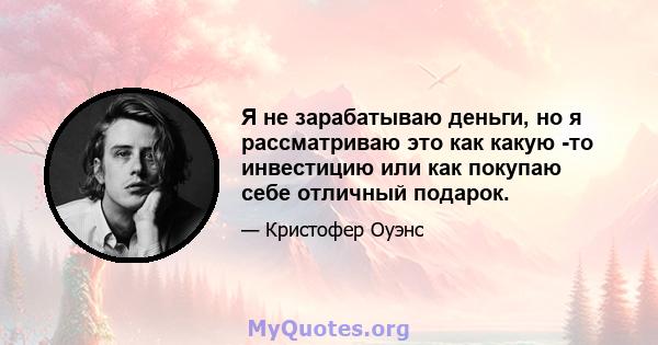 Я не зарабатываю деньги, но я рассматриваю это как какую -то инвестицию или как покупаю себе отличный подарок.