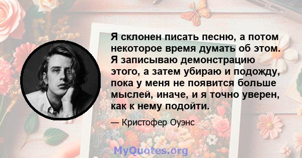 Я склонен писать песню, а потом некоторое время думать об этом. Я записываю демонстрацию этого, а затем убираю и подожду, пока у меня не появится больше мыслей, иначе, и я точно уверен, как к нему подойти.