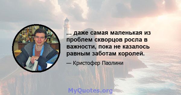 ... даже самая маленькая из проблем скворцов росла в важности, пока не казалось равным заботам королей.