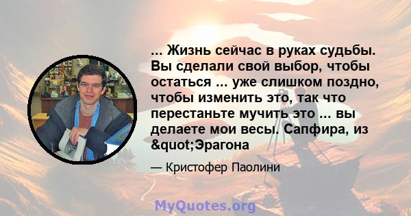 ... Жизнь сейчас в руках судьбы. Вы сделали свой выбор, чтобы остаться ... уже слишком поздно, чтобы изменить это, так что перестаньте мучить это ... вы делаете мои весы. Сапфира, из "Эрагона