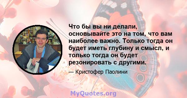 Что бы вы ни делали, основывайте это на том, что вам наиболее важно. Только тогда он будет иметь глубину и смысл, и только тогда он будет резонировать с другими.