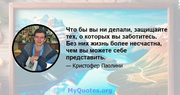 Что бы вы ни делали, защищайте тех, о которых вы заботитесь. Без них жизнь более несчастна, чем вы можете себе представить.