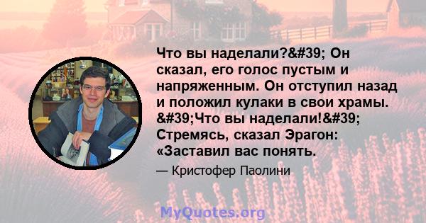 Что вы наделали?' Он сказал, его голос пустым и напряженным. Он отступил назад и положил кулаки в свои храмы. 'Что вы наделали!' Стремясь, сказал Эрагон: «Заставил вас понять.