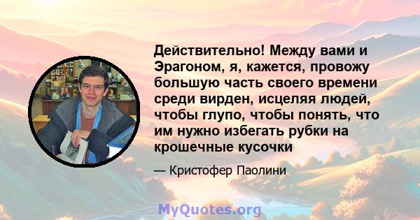 Действительно! Между вами и Эрагоном, я, кажется, провожу большую часть своего времени среди вирден, исцеляя людей, чтобы глупо, чтобы понять, что им нужно избегать рубки на крошечные кусочки