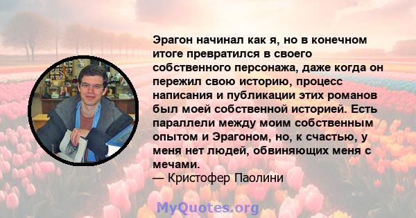 Эрагон начинал как я, но в конечном итоге превратился в своего собственного персонажа, даже когда он пережил свою историю, процесс написания и публикации этих романов был моей собственной историей. Есть параллели между