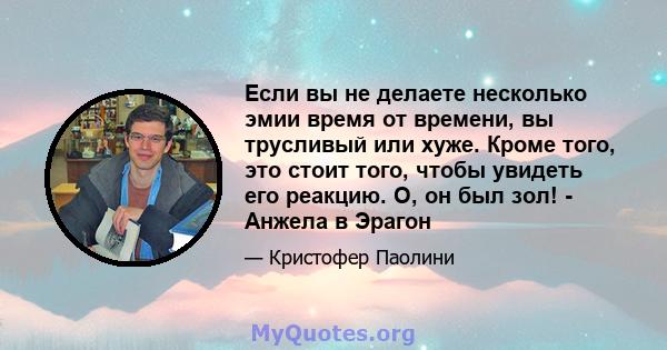 Если вы не делаете несколько эмии время от времени, вы трусливый или хуже. Кроме того, это стоит того, чтобы увидеть его реакцию. О, он был зол! - Анжела в Эрагон