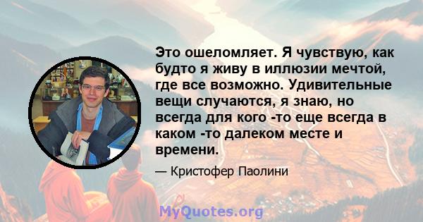 Это ошеломляет. Я чувствую, как будто я живу в иллюзии мечтой, где все возможно. Удивительные вещи случаются, я знаю, но всегда для кого -то еще всегда в каком -то далеком месте и времени.