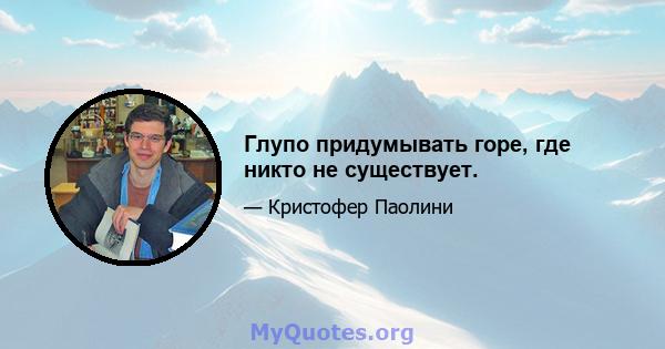 Глупо придумывать горе, где никто не существует.