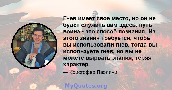 Гнев имеет свое место, но он не будет служить вам здесь, путь воина - это способ познания. Из этого знания требуется, чтобы вы использовали гнев, тогда вы используете гнев, но вы не можете вырвать знания, теряя характер.