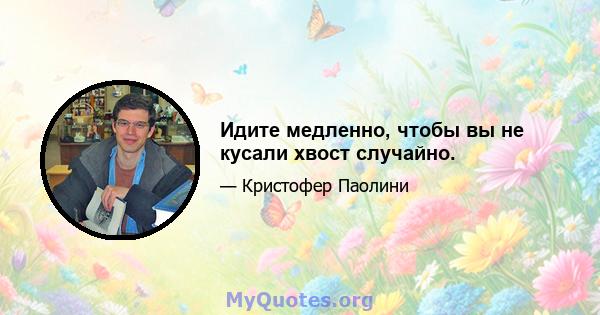 Идите медленно, чтобы вы не кусали хвост случайно.