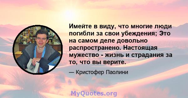 Имейте в виду, что многие люди погибли за свои убеждения; Это на самом деле довольно распространено. Настоящая мужество - жизнь и страдания за то, что вы верите.