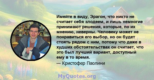 Имейте в виду, Эрагон, что никто не считает себя злодеем, и лишь немногие принимают решения, которые, по их мнению, неверны. Человеку может не понравиться его выбор, но он будет стоять рядом с ним, потому что даже в