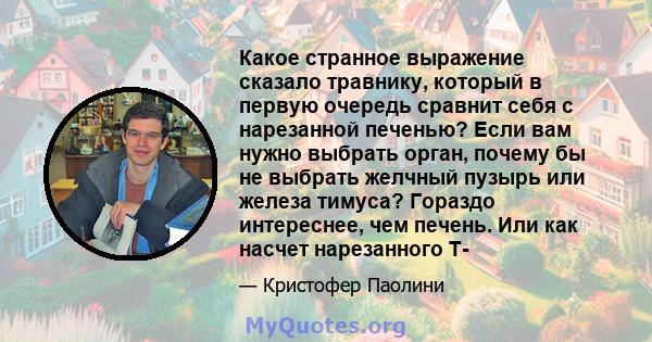 Какое странное выражение сказало травнику, который в первую очередь сравнит себя с нарезанной печенью? Если вам нужно выбрать орган, почему бы не выбрать желчный пузырь или железа тимуса? Гораздо интереснее, чем печень. 