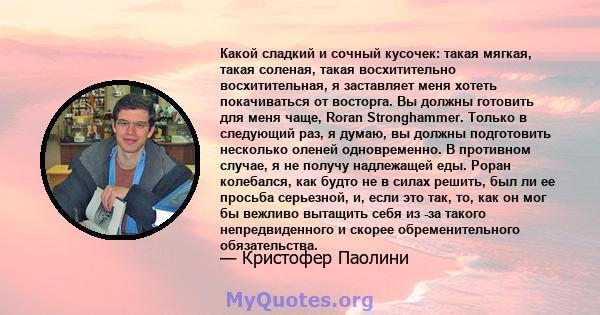 Какой сладкий и сочный кусочек: такая мягкая, такая соленая, такая восхитительно восхитительная, я заставляет меня хотеть покачиваться от восторга. Вы должны готовить для меня чаще, Roran Stronghammer. Только в