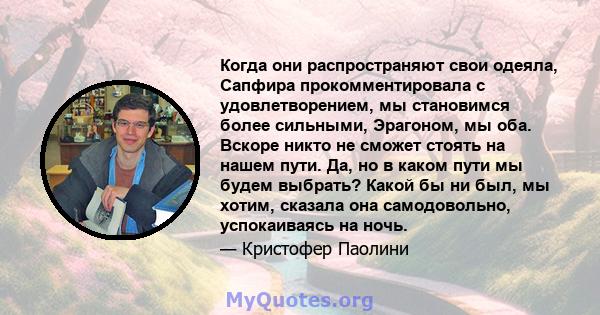 Когда они распространяют свои одеяла, Сапфира прокомментировала с удовлетворением, мы становимся более сильными, Эрагоном, мы оба. Вскоре никто не сможет стоять на нашем пути. Да, но в каком пути мы будем выбрать? Какой 