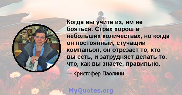 Когда вы учите их, им не бояться. Страх хорош в небольших количествах, но когда он постоянный, стучащий компаньон, он отрезает то, кто вы есть, и затрудняет делать то, что, как вы знаете, правильно.